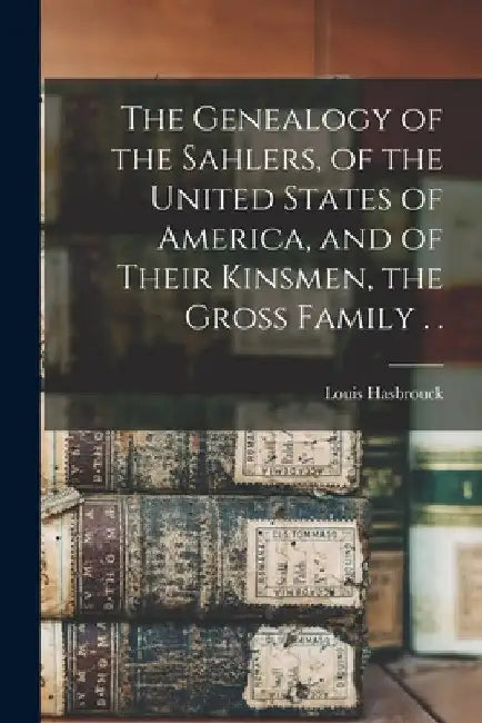 The Genealogy of the Sahlers, of the United States of America, and of Their Kinsmen, the Gross Family . . by Louis Hasbrouck 1n Sahler
