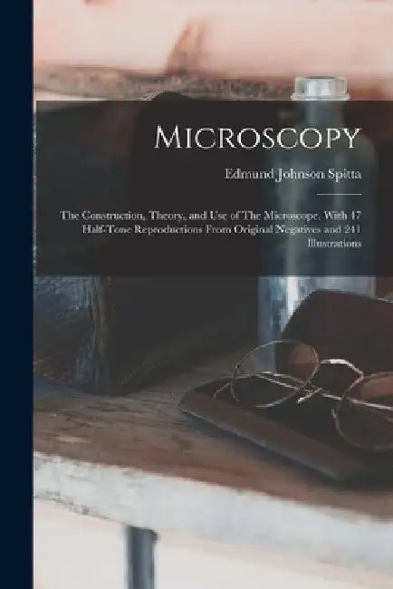 Microscopy: The Construction, Theory, and use of The Microscope. With 47 Half-tone Reproductions From Original Negatives and 241 Illustrations by Edmund Johnson Spitta