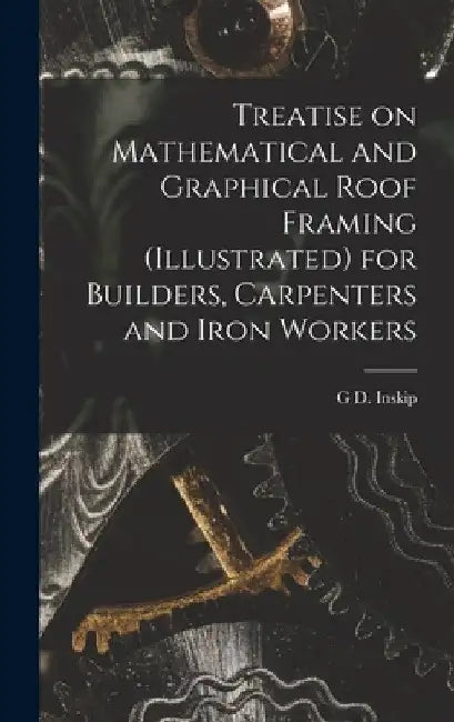 Treatise on Mathematical and Graphical Roof Framing (illustrated) for Builders, Carpenters and Iron Workers by G. D. Inskip