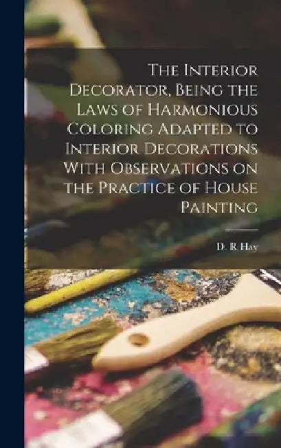 The Interior Decorator, Being the Laws of Harmonious Coloring Adapted to Interior Decorations With Observations on the Practice of House Painting by Hay D. R