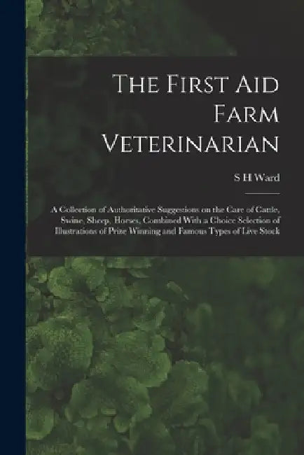The First aid Farm Veterinarian; a Collection of Authoritative Suggestions on the Care of Cattle, Swine, Sheep, Horses, Combined With a Choice Selecti by S. H. Ward