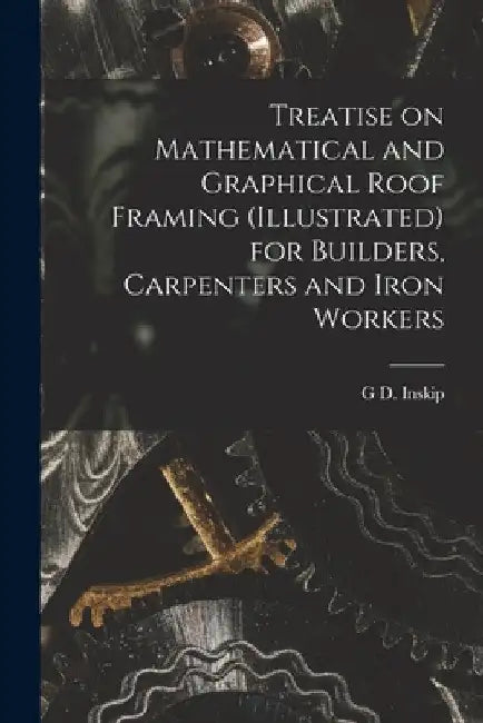 Treatise on Mathematical and Graphical Roof Framing (illustrated) for Builders, Carpenters and Iron Workers by G. D. Inskip