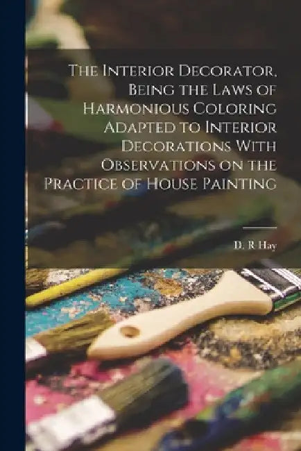 The Interior Decorator, Being the Laws of Harmonious Coloring Adapted to Interior Decorations With Observations on the Practice of House Painting by Hay D. R