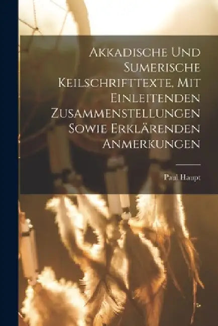Akkadische Und Sumerische Keilschrifttexte, Mit Einleitenden Zusammenstellungen Sowie Erklärenden Anmerkungen by Haupt Paul 1858-1926