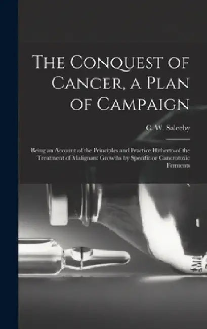 The Conquest of Cancer, a Plan of Campaign; Being an Account of the Principles and Practice Hitherto of the Treatment of Malignant Growths by Specific by C. W. (Caleb Williams) 1878 Saleeby