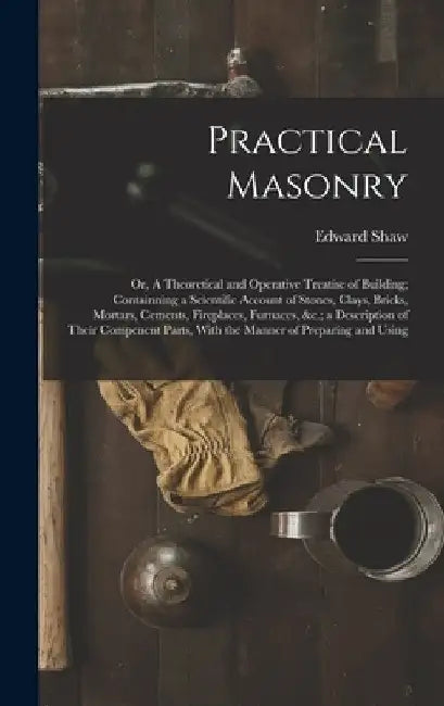 Practical Masonry: Or, A Theoretical and Operative Treatise of Building; Containning a Scientific Account of Stones, Clays, Bricks, Morta by Edward Shaw