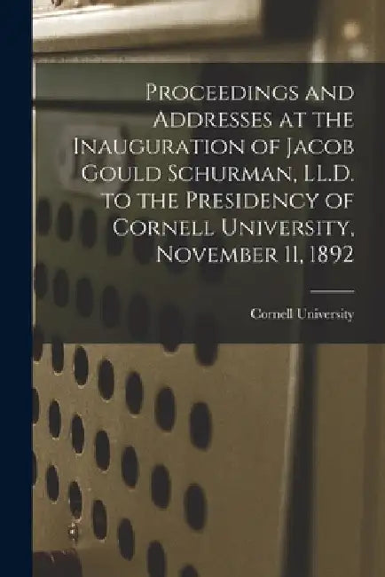 Proceedings and Addresses at the Inauguration of Jacob Gould Schurman, LL.D. to the Presidency of Cornell University, November 11, 1892 by Cornell University