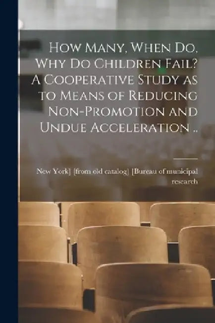 How Many, When do, why do Children Fail? A Cooperative Study as to Means of Reducing Non-promotion and Undue Acceleration .. by New Yo [Bureau of Municipal Research