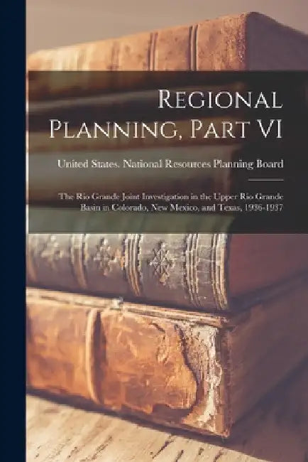 Regional Planning, Part VI: The Rio Grande Joint Investigation in the Upper Rio Grande Basin in Colorado, New Mexico, and Texas, 1936-1937 by United States National Resources Pla