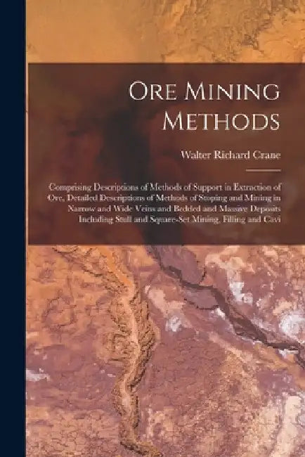 Ore Mining Methods: Comprising Descriptions of Methods of Support in Extraction of Ore, Detailed Descriptions of Methods of Stoping and Mi by Walter Richard Crane