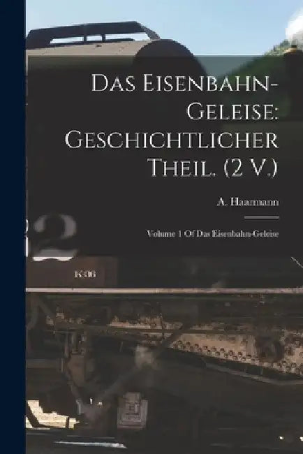 Das Eisenbahn-Geleise: Geschichtlicher Theil. (2 V.): Volume 1 Of Das Eisenbahn-geleise by A. Haarmann