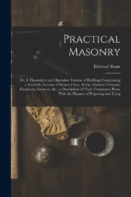 Practical Masonry: Or, A Theoretical and Operative Treatise of Building; Containning a Scientific Account of Stones, Clays, Bricks, Morta by Edward Shaw