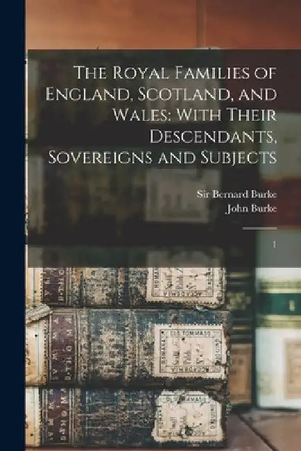 The Royal Families of England, Scotland, and Wales: With Their Descendants, Sovereigns and Subjects: 1 by John Burke