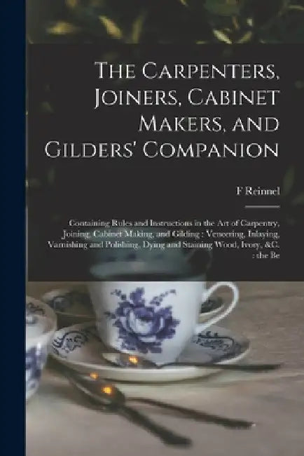 The Carpenters, Joiners, Cabinet Makers, and Gilders' Companion: Containing Rules and Instructions in the art of Carpentry, Joining, Cabinet Making, a by F. Reinnel