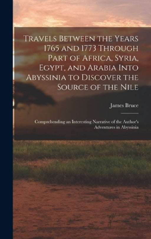 Travels Between the Years 1765 and 1773 Through Part of Africa, Syria, Egypt, and Arabia Into Abyssinia to Discover the Source of the Nile; Comprehend by James Bruce