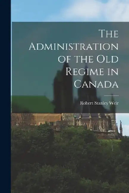 The Administration of the old Regime in Canada by Robert Stanley Weir
