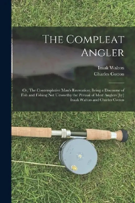 The Compleat Angler; or, The Contemplative Man's Recreation; Being a Discourse of Fish and Fishing not Unworthy the Perusal of Most Anglers [by] Izaak by Izaak Walton