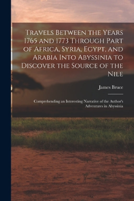 Travels Between the Years 1765 and 1773 Through Part of Africa, Syria, Egypt, and Arabia Into Abyssinia to Discover the Source of the Nile; Comprehend by James Bruce