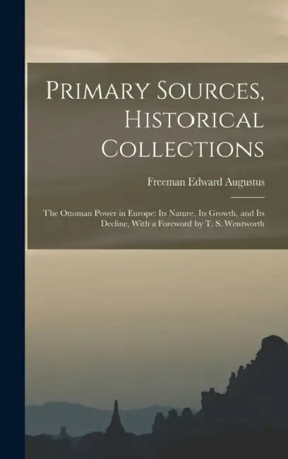 Primary Sources, Historical Collections: The Ottoman Power in Europe: Its Nature, its Growth, and its Decline, With a Foreword by T. S. Wentworth by Freeman Edward Augustus