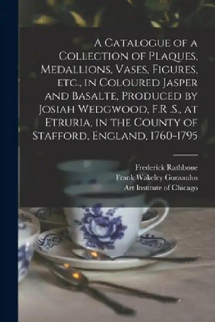 A Catalogue of a Collection of Plaques, Medallions, Vases, Figures, etc., in Coloured Jasper and Basalte, Produced by Josiah Wedgwood, F.R .S., at Etr by Frank Wakeley Gunsaulus