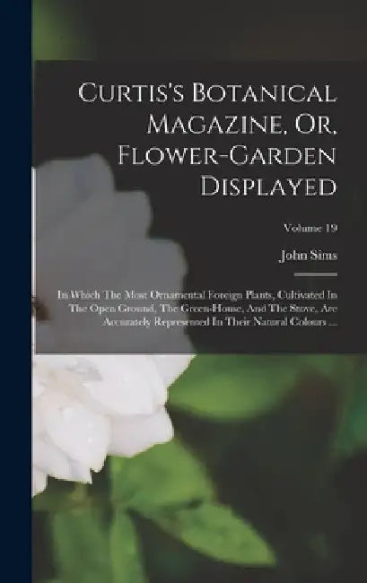 Curtis's Botanical Magazine, Or, Flower-garden Displayed: In Which The Most Ornamental Foreign Plants, Cultivated In The Open Ground, The Green-house, by John Sims
