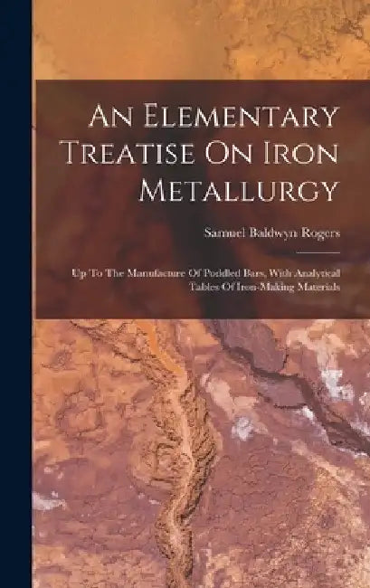 An Elementary Treatise On Iron Metallurgy: Up To The Manufacture Of Puddled Bars, With Analytical Tables Of Iron-making Materials by Samuel Baldwyn Rogers