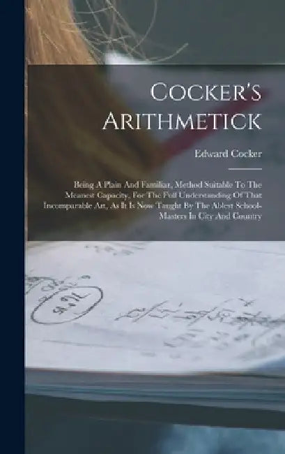 Cocker's Arithmetick: Being A Plain And Familiar, Method Suitable To The Meanest Capacity, For The Full Understanding Of That Incomparable A by Edward Cocker
