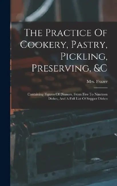 The Practice Of Cookery, Pastry, Pickling, Preserving, &c: Containing Figures Of Dinners, From Five To Nineteen Dishes, And A Full List Of Supper Dish by Frazer