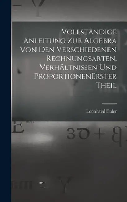 Vollständige Anleitung zur Algebra von den verschiedenen Rechnungsarten, Verhältnissen und Proportionen erster theil by Leonhard Euler