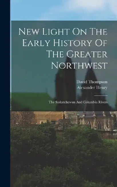New Light On The Early History Of The Greater Northwest: The Saskatchewan And Columbia Rivers by Alexander Henry