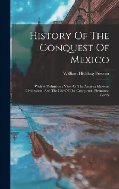 History Of The Conquest Of Mexico: With A Preliminary View Of The Ancient Mexican Civilization, And The Life Of The Conqueror, Hernando Cortés by William Hickling Prescott