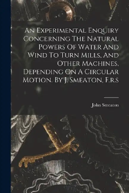 An Experimental Enquiry Concerning The Natural Powers Of Water And Wind To Turn Mills, And Other Machines, Depending On A Circular Motion. By J. Smeat by John Smeaton