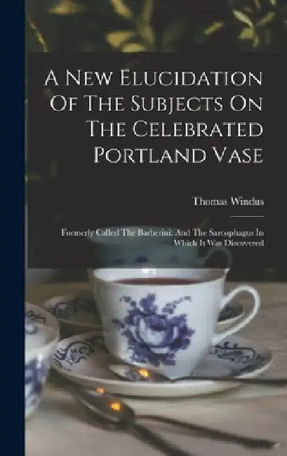 A New Elucidation Of The Subjects On The Celebrated Portland Vase: Formerly Called The Barberini: And The Sarcophagus In Which It Was Discovered by Thomas Windus