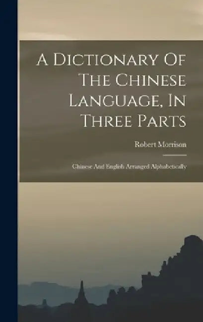 A Dictionary Of The Chinese Language, In Three Parts: Chinese And English Arranged Alphabetically by Robert Morrison