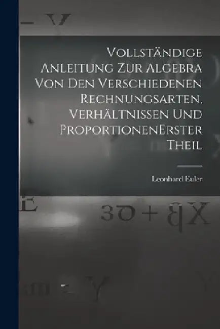 Vollständige Anleitung zur Algebra von den verschiedenen Rechnungsarten, Verhältnissen und Proportionen erster theil by Leonhard Euler