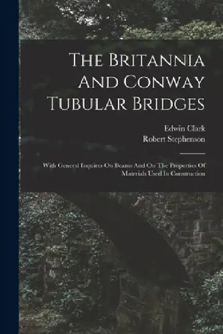 The Britannia And Conway Tubular Bridges: With General Inquires On Beams And On The Properties Of Materials Used In Construction by Edwin Clark (M I. C. E. ).