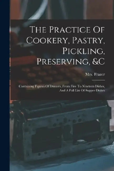 The Practice Of Cookery, Pastry, Pickling, Preserving, &c: Containing Figures Of Dinners, From Five To Nineteen Dishes, And A Full List Of Supper Dish by Frazer