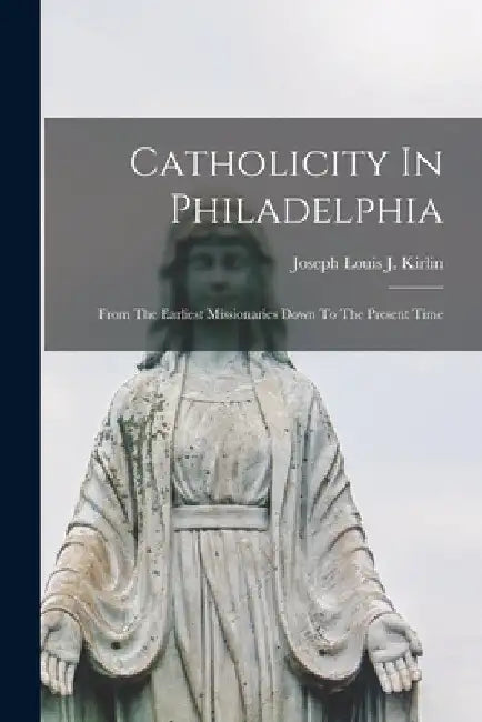 Catholicity In Philadelphia: From The Earliest Missionaries Down To The Present Time by Joseph Louis J Kirlin