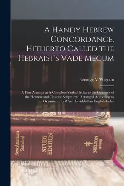 A Handy Hebrew Concordance, Hitherto Called the Hebraist's Vade Mecum: A First Attempt at A Complete Verbal Index to the Contents of the Hebrew and Ch by George Wigram