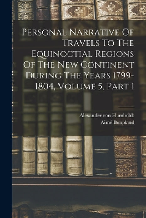 Personal Narrative Of Travels To The Equinoctial Regions Of The New Continent During The Years 1799-1804, Volume 5, Part 1 by Alexander Von Humboldt, Aimé Bonpland