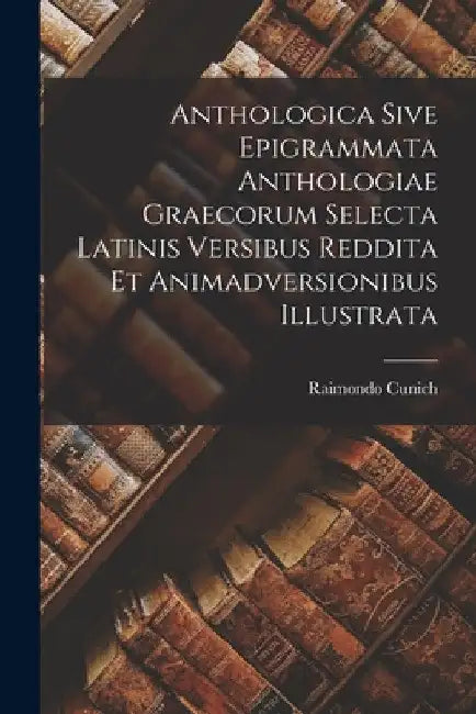 Anthologica Sive Epigrammata Anthologiae Graecorum Selecta Latinis Versibus Reddita Et Animadversionibus Illustrata by Raimondo Cunich