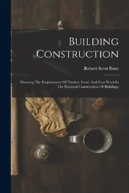 Building Construction: Showing The Employment Of Timber, Lead, And Iron Work In The Practical Construction Of Buildings by Robert Scott Burn
