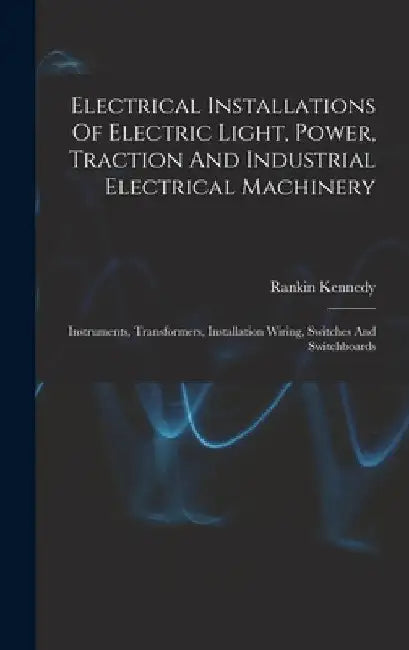 Electrical Installations Of Electric Light, Power, Traction And Industrial Electrical Machinery: Instruments, Transformers, Installation Wiring, Switc by Rankin Kennedy