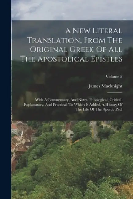 A New Literal Translation, From The Original Greek Of All The Apostolical Epistles: With A Commentary, And Notes, Philological, Critical, Explanatory, by James Macknight