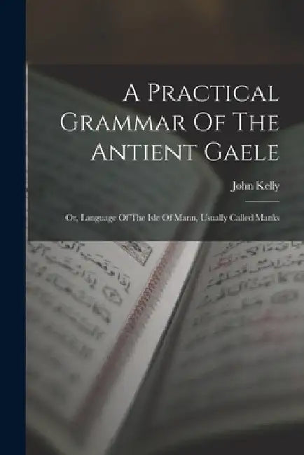 A Practical Grammar Of The Antient Gaele: Or, Language Of The Isle Of Mann, Usually Called Manks by John Kelly