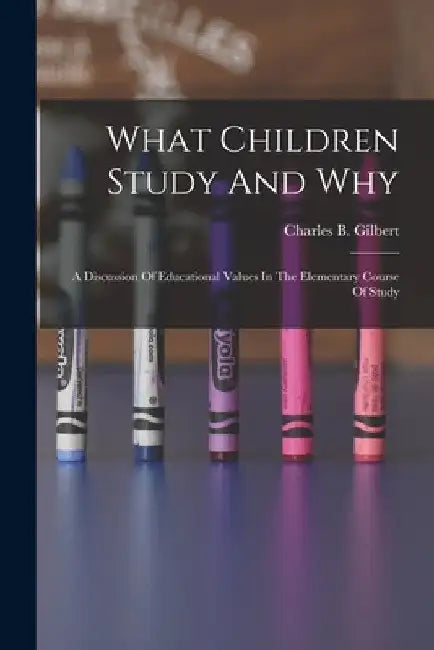 What Children Study And Why; A Discussion Of Educational Values In The Elementary Course Of Study by Charles B. (Charles Benajah) Gilbert