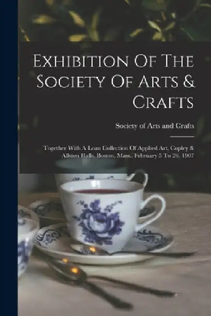 Exhibition Of The Society Of Arts & Crafts: Together With A Loan Collection Of Applied Art, Copley & Allston Halls, Boston, Mass., February 5 To 26, 1 by M. Society of Arts and Crafts (Boston
