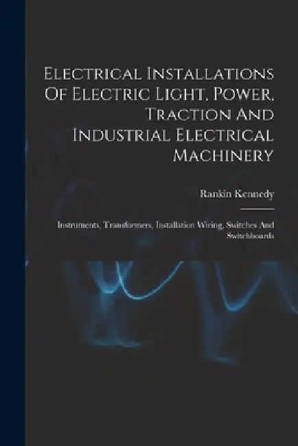 Electrical Installations Of Electric Light, Power, Traction And Industrial Electrical Machinery: Instruments, Transformers, Installation Wiring, Switc by Rankin Kennedy