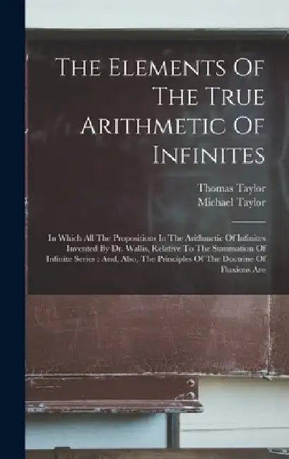 The Elements Of The True Arithmetic Of Infinites: In Which All The Propositions In The Arithmetic Of Infinites Invented By Dr. Wallis, Relative To The by Thomas Taylor