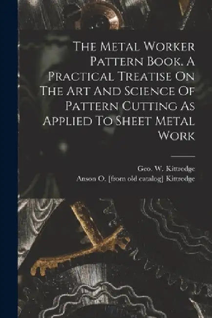 The Metal Worker Pattern Book. A Practical Treatise On The Art And Science Of Pattern Cutting As Applied To Sheet Metal Work by Anson O. [From Old Catalog] Kittredge